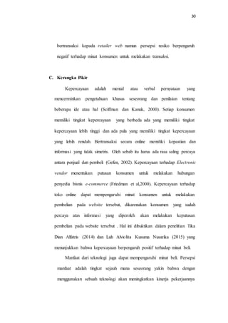 30
bertransaksi kepada retailer web namun persepsi resiko berpengaruh
negatif terhadap minat konsumen untuk melakukan transaksi.
C. Kerangka Pikir
Kepercayaan adalah mental atau verbal pernyataan yang
mencerminkan pengetahuan khusus seseorang dan penilaian tentang
beberapa ide atau hal (Sciffman dan Kanuk, 2000). Setiap konsumen
memiliki tingkat kepercayaan yang berbeda ada yang memiliki tingkat
kepercayaan lebih tinggi dan ada pula yang memiliki tingkat kepercayaan
yang lebih rendah. Bertransaksi secara online memiliki kepastian dan
informasi yang tidak simetris. Oleh sebab itu harus ada rasa saling percaya
antara penjual dan pembeli (Gefen, 2002). Kepercayaan terhadap Electronic
vendor menentukan putusan konsumen untuk melakukan hubungan
penyedia bisnis e-commerce (Friedman et al,2000). Kepercayaan terhadap
toko online dapat mempengaruhi minat konsumen untuk melakukan
pembelian pada website tersebut, dikarenakan konsumen yang sudah
percaya atas informasi yang diperoleh akan melakukan keputusan
pembelian pada website tersebut . Hal ini dibuktikan dalam penelitian Tika
Dian Alfatris (2014) dan Luh Alviolita Kusuma Nusarika (2015) yang
menunjukkan bahwa kepercayaan berpengaruh positif terhadap minat beli.
Manfaat dari teknologi juga dapat mempengaruhi minat beli. Persepsi
manfaat adalah tingkat sejauh mana seseorang yakin bahwa dengan
menggunakan sebuah teknologi akan meningkatkan kinerja pekerjaannya
 