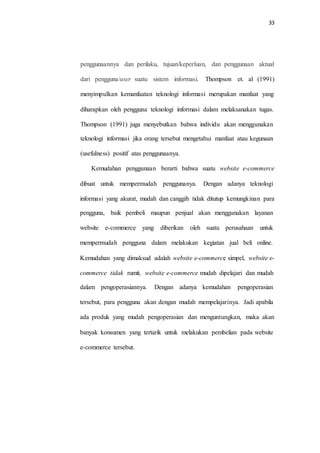 33
penggunaannya dan perilaku, tujuan/keperluan, dan penggunaan aktual
dari pengguna/user suatu sistem informasi. Thompson et. al (1991)
menyimpulkan kemanfaatan teknologi informasi merupakan manfaat yang
diharapkan oleh pengguna teknologi informasi dalam melaksanakan tugas.
Thompson (1991) juga menyebutkan bahwa individu akan menggunakan
teknologi informasi jika orang tersebut mengetahui manfaat atau kegunaan
(usefulness) positif atas penggunaanya.
Kemudahan penggunaan berarti bahwa suatu website e-commerce
dibuat untuk mempermudah penggunanya. Dengan adanya teknologi
informasi yang akurat, mudah dan canggih tidak ditutup kemungkinan para
pengguna, baik pembeli maupun penjual akan menggunakan layanan
website e-commerce yang diberikan oleh suatu perusahaan untuk
mempermudah pengguna dalam melakukan kegiatan jual beli online.
Kemudahan yang dimaksud adalah website e-commerce simpel, website e-
commerce tidak rumit, website e-commerce mudah dipelajari dan mudah
dalam pengoperasiannya. Dengan adanya kemudahan pengoperasian
tersebut, para pengguna akan dengan mudah mempelajarinya. Jadi apabila
ada produk yang mudah pengoperasian dan menguntungkan, maka akan
banyak konsumen yang tertarik untuk melakukan pembelian pada website
e-commerce tersebut.
 