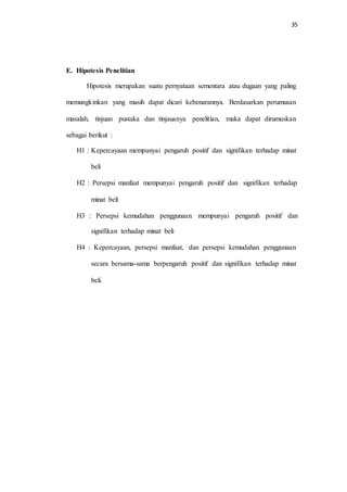 35
E. Hipotesis Penelitian
Hipotesis merupakan suatu pernyataan sementara atau dugaan yang paling
memungkinkan yang masih dapat dicari kebenarannya. Berdasarkan perumusan
masalah, tinjuan pustaka dan tinjauanya penelitian, maka dapat dirumuskan
sebagai berikut :
H1 : Kepercayaan mempunyai pengaruh positif dan signifikan terhadap minat
beli
H2 : Persepsi manfaat mempunyai pengaruh positif dan signifikan terhadap
minat beli
H3 : Persepsi kemudahan penggunaan mempunyai pengaruh positif dan
signifikan terhadap minat beli
H4 : Kepercayaan, persepsi manfaat, dan persepsi kemudahan penggunaan
secara bersama-sama berpengaruh positif dan signifikan terhadap minat
beli.
 