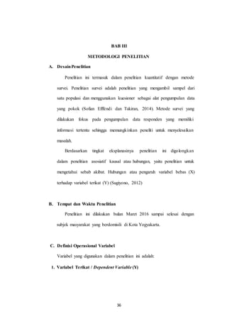 BAB III
METODOLOGI PENELITIAN
A. DesainPenelitian
Penelitian ini termasuk dalam penelitian kuantitatif dengan metode
survei. Penelitian survei adalah penelitian yang mengambil sampel dari
satu populasi dan menggunakan kuesioner sebagai alat pengumpulan data
yang pokok (Sofian Efffendi dan Tukiran, 2014). Metode survei yang
dilakukan fokus pada pengumpulan data responden yang memiliki
informasi tertentu sehingga memungkinkan peneliti untuk menyelesaikan
masalah.
Berdasarkan tingkat eksplanasinya penelitian ini digolongkan
dalam penelitian asosiatif kausal atau hubungan, yaitu penelitian untuk
mengetahui sebab akibat. Hubungan atau pengaruh variabel bebas (X)
terhadap variabel terikat (Y) (Sugiyono, 2012)
B. Tempat dan Waktu Penelitian
Penelitian ini dilakukan bulan Maret 2016 sampai selesai dengan
subjek masyarakat yang berdomisili di Kota Yogyakarta.
C. Definisi Operasional Variabel
Variabel yang digunakan dalam penelitian ini adalah:
Variabel Terikat / Dependent Variable (Y)1.
36
 