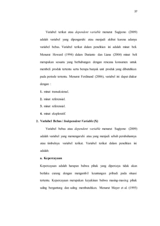 37
Variabel terikat atau dependent variable menurut Sugiyono (2009)
adalah variabel yang dipengaruhi atau menjadi akibat karena adanya
variabel bebas. Variabel terikat dalam penelitian ini adalah minat beli.
Menurut Howard (1994) dalam Durianto dan Liana (2004) minat beli
merupakan sesuatu yang berhubungan dengan rencana konsumen untuk
membeli produk tertentu serta berapa banyak unit produk yang dibutuhkan
pada periode tertentu. Menurut Ferdinand (2006), variabel ini dapat diukur
dengan :
1. minat transaksional.
2. minat referensial.
3. minat referensial.
4. minat eksploratif.
Variabel Bebas / Independent Variable (X)2.
Variabel bebas atau dependent variable menurut Sugiyono (2009)
adalah variabel yang memengaruhi atau yang menjadi sebab perubahannya
atau timbulnya variabel terikat. Variabel terikat dalam penelitian ini
adalah:
a. Kepercayaan
Kepercayaan adalah harapan bahwa pihak yang dipercaya tidak akan
berlaku curang dengan mengambil keuntungan pribadi pada situasi
tertentu. Kepercayaan merupakan keyakinan bahwa masing-masing pihak
saling bergantung dan saling membutuhkan. Menurut Mayer et al. (1995)
 