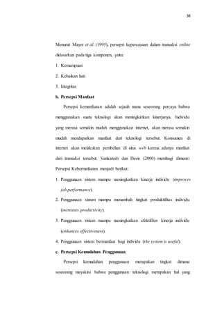 38
Menurut Mayer et al. (1995), persepsi kepercayaan dalam transaksi online
didasarkan pada tiga komponen, yaitu:
1. Kemampuan
2. Kebaikan hati
3. Integritas
b. Persepsi Manfaat
Persepsi kemanfaatan adalah sejauh mana seseorang percaya bahwa
menggunakan suatu teknologi akan meningkatkan kinerjanya. Individu
yang merasa semakin mudah menggunakan internet, akan merasa semakin
mudah mendapatkan manfaat dari teknologi tersebut. Konsumen di
internet akan melakukan pembelian di situs web karena adanya manfaat
dari transaksi tersebut. Venkatesh dan Davis (2000) membagi dimensi
Persepsi Kebermafaatan menjadi berikut:
1. Penggunaan sistem mampu meningkatkan kinerja individu (improves
job performance).
2. Penggunaan sistem mampu menambah tingkat produktifitas individu
(increases productivity).
3. Penggunaan sistem mampu meningkatkan efektifitas kinerja individu
(enhances effectiveness).
4. Penggunaan sistem bermanfaat bagi individu (the system is useful).
c. Persepsi Kemudahan Penggunaan
Persepsi kemudahan penggunaan merupakan tingkat dimana
seseorang meyakini bahwa penggunaan teknologi merupakan hal yang
 