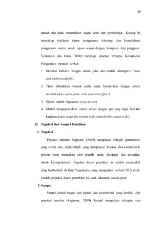 39
mudah dan tidak memerlukan usaha keras dari pemakainya. Konsep ini
mencakup kejelasan tujuan penggunaan teknologi dan kemudahaan
penggunaan sistem untuk tujuan sesuai dengan keinginan dari pengguna.
Venkatesh dan Davis (2000) membagi dimensi Persepsi Kemudahan
Penggunaan menjadi berikut:
1. Interaksi individu dengan sistem jelas dan mudah dimengerti (clear
and understandable).
2. Tidak dibutuhkan banyak usaha untuk berinteraksi dengan sistem
tersebut (does not require a lot of mental effort).
3. Sistem mudah digunakan (easy to use).
4. Mudah mengoperasikan sistem sesuai dengan apa yang ingin individu
kerjakan (easy to get the system to do what he/she wants to do).
D. Populasi dan Sampel Penelitian
1. Populasi
Populasi menurut Sugiyono (2009), merupakan wilayah generalisasi
yang terdiri atas, objek/subjek yang mempunyai kualitas dan karakteristik
tertentu yang ditetapkan oleh peneliti untuk dipelajari dan kemudian
ditarik kesimpulannya. Populasi dalam penelitian ini adalah masyarakat
yang berdomisili di Kota Yogyakarta yang mengetahui website OLX.co.id.
Jumlah populasi dalam penelitian ini tidak diketahui secara pasti.
2. Sampel
Sampel adalah bagian dari jumlah dan karakteristik yang dimiliki oleh
populasi tersebut (Sugiyono, 2009). Sampel merupakan sebagian atau
 