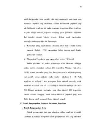 40
wakil dari populasi yang memiliki sifat dan karakteristik yang sama serta
memenuhi populasi yang ditentukan. Melihat karakteristik populasi yang
ada dan tujuan penelitian ini, maka penentuan responden dalam penelitian
ini yaitu dengan metode purposive sampling, yakni penentuan responden
dari populasi dengan kriteria tertentu. Kriteria untuk menentukan
responden dalam penelitian ini diantaranya:
a. Konsumen yang sudah dewasa atau usia lebih dari 18 tahun karena
menurut Hurlock (1990) mengatakan bahwa dewasa awal dimulai
pada umur 18 tahun.
b. Masyarakat Yogyakarta yang mengetahui website OLX.co.id
Dalam penelitian ini jumlah populasinya tidak diketahui, sehingga
jumlah sampel ditentukan sebesar 200 responden. Menurut Hair et al.
(2010), ukuran responden yang ideal dan representative adalah tergantung
pada jumlah semua indikator pada variabel dikalikan 5 – 10. Pada
penelitian ini, terdapat 25 item pertanyaan. Batas minimal responden untuk
penelitian ini adalah 25 x 5 = 125, sedangkan batas maksimalnya 25 x 10 =
250. Dengan demikian responden yang akan diambil 200 responden.
Jumlah tersebut dianggap sudah cukup mewakili populasi yang akan
diteliti karena sudah memenuhi batas minimal sampel.
E. Teknik Pengumpulan Data dan Instrumen Penelitian
1. Teknik Pengumpulan Data
Teknik pengumpulan data yang dilakukan dalam penelitian ini adalah
kuesioner. Kuesioner merupakan teknik pengumpulan data yang dilakukan
 