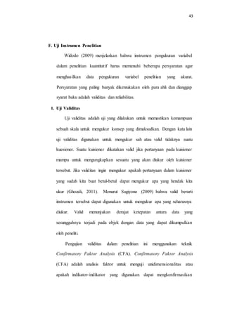 43
F. Uji Instrumen Penelitian
Widodo (2009) menjelaskan bahwa instrumen pengukuran variabel
dalam penelitian kuantitatif harus memenuhi beberapa persyaratan agar
menghasilkan data pengukuran variabel penelitian yang akurat.
Persyaratan yang paling banyak dikemukakan oleh para ahli dan dianggap
syarat baku adalah validitas dan reliabilitas.
1. Uji Validitas
Uji validitas adalah uji yang dilakukan untuk memastikan kemampuan
sebuah skala untuk mengukur konsep yang dimaksudkan. Dengan kata lain
uji validitas digunakan untuk mengukur sah atau valid tidaknya suatu
kuesioner. Suatu kuisioner dikatakan valid jika pertanyaan pada kuisioner
mampu untuk mengungkapkan sesuatu yang akan diukur oleh kuisioner
tersebut. Jika validitas ingin mengukur apakah pertanyaan dalam kuisioner
yang sudah kita buat betul-betul dapat mengukur apa yang hendak kita
ukur (Ghozali, 2011). Menurut Sugiyono (2009) bahwa valid berarti
instrumen tersebut dapat digunakan untuk mengukur apa yang seharusnya
diukur. Valid menunjukan derajat ketepatan antara data yang
sesungguhnya terjadi pada objek dengan data yang dapat dikumpulkan
oleh peneliti.
Pengujian validitas dalam penelitian ini menggunakan teknik
Confirmatory Faktor Analysis (CFA). Confirmatory Faktor Analysis
(CFA) adalah analisis faktor untuk menguji unidimensionalitas atau
apakah indikator-indikator yang digunakan dapat mengkonfirmasikan
 