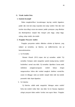 49
G. Teknik Analisis Data
1. Statistik Deskriptif
Dalam mengidentifikasi kecenderungan tiap-tiap variabel digunakan
jumlah nilai total dari setiap responden dari setiap variabel. Dari nilai total
tersebut akan dibagi secara rata menurut jumlah pertanyaan yang diberikan
dan dikelompokkan menjadi lima kategori yaitu tinggi, cukup tinggi,
sedang, cukup rendah, dan rendah
2. Pengujian Prasyarat Analisis
Pengujian persyaratan analisis dilakukan sebelum uji hipotesis, yang
meliputi uji normalitas, uji linieritas, uji multikolinieritas dan uji
heterosdeskastisitas.
a. Uji Normalitas
Menurut Ghozali (2011) tujuan dari uji normalitas adalah “Uji
normalitas bertujuan untuk mengetahui apakah masing-masing variabel
berdistribusi normal atau tidak. Uji normalitas diperlukan karena untuk
melakukan pengujian-pengujian variabel lainnya dengan
mengasumsikan bahwa nilai residual mengikuti distribusi normal.Jika
asumsi ini dilanggar maka uji statistik menjadi tidak valid dan statistik
parametrik tidak dapat digunakan.
b. Uji Linieritas
Uji linieritas adalah untuk mengetahui hubungan antara variabel
bebas dan variabel terikat linier atau tidak. Uji ini biasanya digunakan
sebagai prasyarat dalam analisis korelasi atau regresi liniear. Pengujian
 