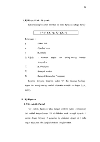 51
3. Uji Regresi Linier Berganda
Persamaan regresi dalam penelitian ini dapat dijelaskan sebagai berikut
Keterangan :
y : Minat Beli
e : Standard error
α : Konstanta
β1, β2, β3β4 : Koefisien regresi dari masing-masing variabel
independen
X1 : Kepercayaan
X2 : Persepsi Manfaat
X3 : Persepsi Kemudahan Penggunaan
Besarnya konstanta tercermin dalam “α” dan besarnya koefisien
regresi dari masing-masing variabel independen ditunjukkan dengan β1, β2,
dan β3.
H. Uji Hipotesis
1. Uji t-statistik (Parsial)
Uji t-statistik digunakan untuk menguji koefisien regresi secara parsial
dari variabel independennya. Uji ini dilakukan untuk menguji hipotesis 1
sampai dengan hipotesis 3, pengujian ini dilakukan dengan uji t pada
tingkat keyakinan 95% dengan ketentuan sebagai berikut:
y = α + β1 X1 + β2 X2 + β3 X3 + e
 
