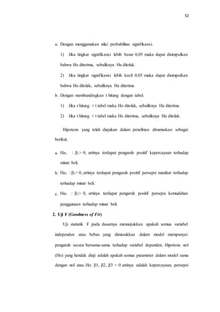52
a. Dengan menggunakan nilai probabilitas signifikansi.
1) Jika tingkat signifikansi lebih besar 0,05 maka dapat disimpulkan
bahwa Ho diterima, sebaliknya Ha ditolak.
2) Jika tingkat signifikansi lebih kecil 0,05 maka dapat disimpulkan
bahwa Ho ditolak, sebaliknya Ha diterima.
b. Dengan membandingkan t hitung dengan tabel.
1) Jika t hitung > t tabel maka Ho ditolak, sebaliknya Ha diterima.
2) Jika t hitung < t tabel maka Ho diterima, sebaliknya Ha ditolak.
Hipotesis yang telah diajukan dalam penelitian dirumuskan sebagai
berikut.
a. Ha1 : β1> 0, artinya terdapat pengaruh positif kepercayaan terhadap
minat beli.
b. Ha2 : β2> 0, artinya terdapat pengaruh positif persepsi manfaat terhadap
terhadap minat beli.
c. Ha3 : β3> 0, artinya terdapat pengaruh positif persepsi kemudahan
penggunaan terhadap minat beli.
2. Uji F (Goodness of Fit)
Uji statistik F pada dasarnya menunjukkan apakah semua variabel
independen atau bebas yang dimasukkan dalam model mempunyai
pengaruh secara bersama-sama terhadap variabel dependen. Hipotesis nol
(Ho) yang hendak diuji adalah apakah semua parameter dalam model sama
dengan nol atau Ho: β1, β2, β3 = 0 artinya adalah kepercayaan, persepsi
 