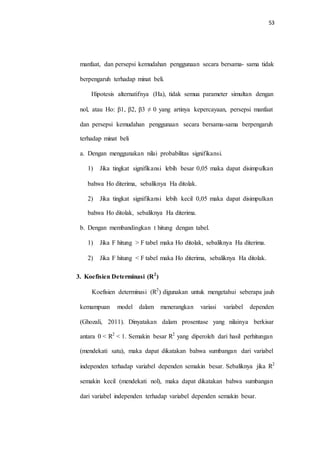 53
manfaat, dan persepsi kemudahan penggunaan secara bersama- sama tidak
berpengaruh terhadap minat beli.
Hipotesis alternatifnya (Ha), tidak semua parameter simultan dengan
nol, atau Ho: β1, β2, β3 ≠ 0 yang artinya kepercayaan, persepsi manfaat
dan persepsi kemudahan penggunaan secara bersama-sama berpengaruh
terhadap minat beli
a. Dengan menggunakan nilai probabilitas signifikansi.
1) Jika tingkat signifikansi lebih besar 0,05 maka dapat disimpulkan
bahwa Ho diterima, sebaliknya Ha ditolak.
2) Jika tingkat signifikansi lebih kecil 0,05 maka dapat disimpulkan
bahwa Ho ditolak, sebaliknya Ha diterima.
b. Dengan membandingkan t hitung dengan tabel.
1) Jika F hitung > F tabel maka Ho ditolak, sebaliknya Ha diterima.
2) Jika F hitung < F tabel maka Ho diterima, sebaliknya Ha ditolak.
3. Koefisien Determinasi (R2
)
Koefisien determinasi (R2
) digunakan untuk mengetahui seberapa jauh
kemampuan model dalam menerangkan variasi variabel dependen
(Ghozali, 2011). Dinyatakan dalam prosentase yang nilainya berkisar
antara 0 < R2
< 1. Semakin besar R2
yang diperoleh dari hasil perhitungan
(mendekati satu), maka dapat dikatakan bahwa sumbangan dari variabel
independen terhadap variabel dependen semakin besar. Sebaliknya jika R2
semakin kecil (mendekati nol), maka dapat dikatakan bahwa sumbangan
dari variabel independen terhadap variabel dependen semakin besar.
 