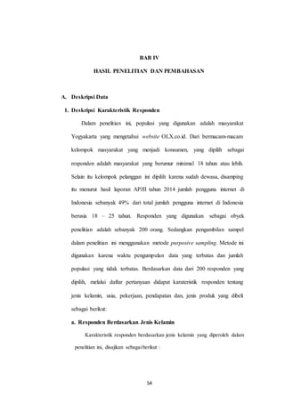 BAB IV
HASIL PENELITIAN DAN PEMBAHASAN
A. Deskripsi Data
1. Deskripsi Karakteristik Responden
Dalam penelitian ini, populasi yang digunakan adalah masyarakat
Yogyakarta yang mengetahui website OLX.co.id. Dari bermacam-macam
kelompok masyarakat yang menjadi konsumen, yang dipilih sebagai
responden adalah masyarakat yang berumur minimal 18 tahun atau lebih.
Selain itu kelompok pelanggan ini dipilih karena sudah dewasa, disamping
itu menurut hasil laporan APJII tahun 2014 jumlah pengguna internet di
Indonesia sebanyak 49% dari total jumlah pengguna internet di Indonesia
berusia 18 – 25 tahun. Responden yang digunakan sebagai obyek
penelitian adalah sebanyak 200 orang. Sedangkan pengambilan sampel
dalam penelitian ini menggunakan metode purposive sampling. Metode ini
digunakan karena waktu pengumpulan data yang terbatas dan jumlah
populasi yang tidak terbatas. Berdasarkan data dari 200 responden yang
dipilih, melalui daftar pertanyaan didapat karateristik responden tentang
jenis kelamin, usia, pekerjaan, pendapatan dan, jenis produk yang dibeli
sebagai berikut:
a. Responden Berdasarkan Jenis Kelamin
Karakteristik responden berdasarkan jenis kelamin yang diperoleh dalam
penelitian ini, disajikan sebagaiberikut :
54
 