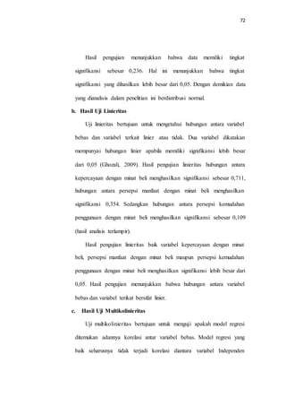 72
Hasil pengujian menunjukkan bahwa data memiliki tingkat
signifikansi sebesar 0,236. Hal ini menunjukkan bahwa tingkat
signifikansi yang dihasilkan lebih besar dari 0,05. Dengan demikian data
yang dianalisis dalam penelitian ini berdistribusi normal.
b. Hasil Uji Linieritas
Uji linieritas bertujuan untuk mengetahui hubungan antara variabel
bebas dan variabel terkait linier atau tidak. Dua variabel dikatakan
mempunyai hubungan linier apabila memiliki signifikansi lebih besar
dari 0,05 (Ghozali, 2009). Hasil pengujian linieritas hubungan antara
kepercayaan dengan minat beli menghasilkan signifikansi sebesar 0,711,
hubungan antara persepsi manfaat dengan minat beli menghasilkan
signifikansi 0,354. Sedangkan hubungan antara persepsi kemudahan
penggunaan dengan minat beli menghasilkan signifikansi sebesar 0,109
(hasil analisis terlampir).
Hasil pengujian linieritas baik variabel kepercayaan dengan minat
beli, persepsi manfaat dengan minat beli maupun persepsi kemudahan
penggunaan dengan minat beli menghasilkan signifikansi lebih besar dari
0,05. Hasil pengujian menunjukkan bahwa hubungan antara variabel
bebas dan variabel terikat bersifat linier.
c. Hasil Uji Multikolinieritas
Uji multikolinieritas bertujuan untuk menguji apakah model regresi
ditemukan adannya korelasi antar variabel bebas. Model regresi yang
baik seharusnya tidak terjadi korelasi diantara variabel Independen
 