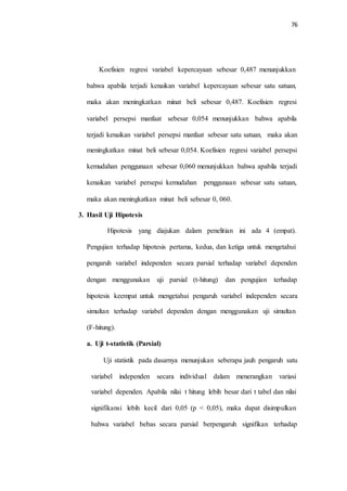 76
Koefisien regresi variabel kepercayaan sebesar 0,487 menunjukkan
bahwa apabila terjadi kenaikan variabel kepercayaan sebesar satu satuan,
maka akan meningkatkan minat beli sebesar 0,487. Koefisien regresi
variabel persepsi manfaat sebesar 0,054 menunjukkan bahwa apabila
terjadi kenaikan variabel persepsi manfaat sebesar satu satuan, maka akan
meningkatkan minat beli sebesar 0,054. Koefisien regresi variabel persepsi
kemudahan penggunaan sebesar 0,060 menunjukkan bahwa apabila terjadi
kenaikan variabel persepsi kemudahan penggunaan sebesar satu satuan,
maka akan meningkatkan minat beli sebesar 0, 060.
3. Hasil Uji Hipotesis
Hipotesis yang diajukan dalam penelitian ini ada 4 (empat).
Pengujian terhadap hipotesis pertama, kedua, dan ketiga untuk mengetahui
pengaruh variabel independen secara parsial terhadap variabel dependen
dengan menggunakan uji parsial (t-hitung) dan pengujian terhadap
hipotesis keempat untuk mengetahui pengaruh variabel independen secara
simultan terhadap variabel dependen dengan menggunakan uji simultan
(F-hitung).
a. Uji t-statistik (Parsial)
Uji statistik pada dasarnya menunjukan seberapa jauh pengaruh satu
variabel independen secara individual dalam menerangkan variasi
variabel dependen. Apabila nilai t hitung lebih besar dari t tabel dan nilai
signifikansi lebih kecil dari 0,05 (p < 0,05), maka dapat disimpulkan
bahwa variabel bebas secara parsial berpengaruh signifikan terhadap
 