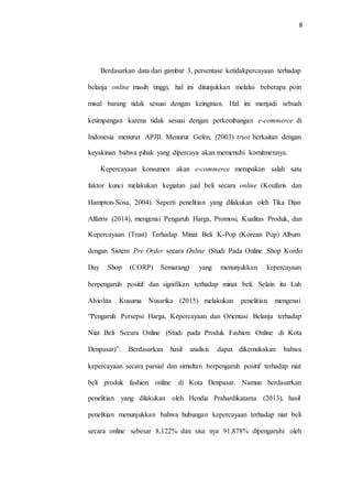 8
Berdasarkan data dari gambar 3, persentase ketidakpercayaan terhadap
belanja online masih tinggi, hal ini ditunjukkan melalui beberapa poin
misal barang tidak sesuai dengan keinginan. Hal ini menjadi sebuah
ketimpangan karena tidak sesuai dengan perkembangan e-commerce di
Indonesia menurut APJII. Menurut Gefen, (2003) trust berkaitan dengan
keyakinan bahwa pihak yang dipercaya akan memenuhi komitmennya.
Kepercayaan konsumen akan e-commerce merupakan salah satu
faktor kunci melakukan kegiatan jual beli secara online (Koufaris dan
Hampton-Sosa, 2004). Seperti penelitian yang dilakukan oleh Tika Dian
Alfatris (2014), mengenai Pengaruh Harga, Promosi, Kualitas Produk, dan
Kepercayaan (Trust) Terhadap Minat Beli K-Pop (Korean Pop) Album
dengan Sistem Pre Order secara Online (Studi Pada Online Shop Kordo
Day Shop (CORP) Semarang) yang menunjukkan kepercayaan
berpengaruh positif dan signifikan terhadap minat beli. Selain itu Luh
Alviolita Kusuma Nusarika (2015) melakukan penelitian mengenai
“Pengaruh Persepsi Harga, Kepercayaan dan Orientasi Belanja terhadap
Niat Beli Secara Online (Studi pada Produk Fashion Online di Kota
Denpasar)”. Berdasarkan hasil analisis dapat dikemukakan bahwa
kepercayaan secara parsial dan simultan berpengaruh positif terhadap niat
beli produk fashion online di Kota Denpasar. Namun berdasarkan
penelitian yang dilakukan oleh Hendia Prahardikatama (2013), hasil
penelitian menunjukkan bahwa hubungan kepercayaan terhadap niat beli
secara online sebesar 8,122% dan sisa nya 91,878% dipengaruhi oleh
 
