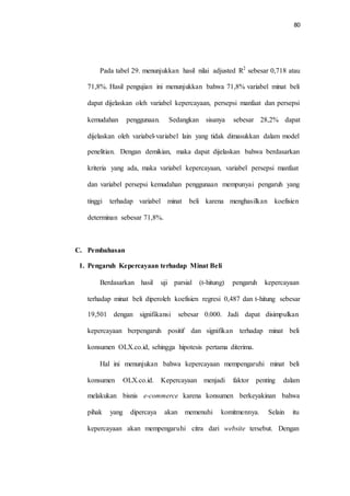 80
Pada tabel 29. menunjukkan hasil nilai adjusted R2
sebesar 0,718 atau
71,8%. Hasil pengujian ini menunjukkan bahwa 71,8% variabel minat beli
dapat dijelaskan oleh variabel kepercayaan, persepsi manfaat dan persepsi
kemudahan penggunaan. Sedangkan sisanya sebesar 28,2% dapat
dijelaskan oleh variabel-variabel lain yang tidak dimasukkan dalam model
penelitian. Dengan demikian, maka dapat dijelaskan bahwa berdasarkan
kriteria yang ada, maka variabel kepercayaan, variabel persepsi manfaat
dan variabel persepsi kemudahan penggunaan mempunyai pengaruh yang
tinggi terhadap variabel minat beli karena menghasilkan koefisien
determinan sebesar 71,8%.
C. Pembahasan
1. Pengaruh Kepercayaan terhadap Minat Beli
Berdasarkan hasil uji parsial (t-hitung) pengaruh kepercayaan
terhadap minat beli diperoleh koefisien regresi 0,487 dan t-hitung sebesar
19,501 dengan signifikansi sebesar 0,000. Jadi dapat disimpulkan
kepercayaan berpengaruh positif dan signifikan terhadap minat beli
konsumen OLX.co.id, sehingga hipotesis pertama diterima.
Hal ini menunjukan bahwa kepercayaan mempengaruhi minat beli
konsumen OLX.co.id. Kepercayaan menjadi faktor penting dalam
melakukan bisnis e-commerce karena konsumen berkeyakinan bahwa
pihak yang dipercaya akan memenuhi komitmennya. Selain itu
kepercayaan akan mempengaruhi citra dari website tersebut. Dengan
 