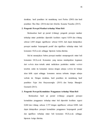 81
demikian, hasil penelitian ini mendukung teori Pavlou (2003) dan hasil
penelitian Tika Dian (2014) dan Luh Alviolita Kusuma Nusarika (2015).
2. Pengaruh Persepsi Manfaat terhadap Minat Beli
Berdasarkan hasil uji parsial (t-hitung) pengaruh persepsi manfaat
terhadap minat pembelian diperoleh koefisien regresi 0,054 dan t-hitung
sebesar 2,085 dengan signifikansi sebesar 0,038. Jadi dapat disimpulkan
persepsi manfaat berpengaruh positif dan signifikan terhadap minat beli
konsumen OLX.co.id, sehingga hipotesis kedua diterima.
Hal ini menunjukan bahwa persepsi manfaat mempengaruhi minat beli
konsumen OLX.co.id. Konsumen yang merasa mendapatkan kegunaan
dari website akan tertarik untuk melakukan pembelian melalui website
tersebut. selain itu konsumen merasa dengan adanya website ini belanja
akan lebih cepat sehingga konsumen merasa terbantu dengan adanya
website ini. Dengan demikian, hasil penelitian ini mendukung hasil
penelitian Fajar Arie Haryosasongko (2015) dan Satriya Binangkit
Goenardi (2013).
3. Pengaruh Persepsi Kemudahan Penggunaan terhadap Minat Beli
Berdasarkan hasil uji parsial (t-hitung) pengaruh persepsi
kemudahan penggunaan terhadap minat beli diperoleh koefisien regresi
0,060 dan t-hitung sebesar 3,727 dengan signifikansi sebesar 0,000. Jadi
dapat disimpulkan persepsi kemudahan penggunaan berpengaruh positif
dan signifikan terhadap minat beli konsumen OLX.co.id, sehingga
hipotesis ketiga diterima.
 