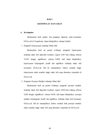 BAB V
KESIMPULAN DAN SARAN
A. Kesimpulan
Berdasarkan hasil analisis dan pengujian hipotesis pada konsumen
OLX.co.id di Yogyakarta, dapat disimpulkan sebagai berikut:
1. Pengaruh Kepercayaan terhadap Minat Beli
Berdasarkan hasil uji parsial (t-hitung) pengaruh kepercayaan
terhadap minat beli diperoleh koefisien regresi 0,487 dan t-hitung sebesar
19,501 dengan signifikansi sebesar 0,000. Jadi dapat disimpulkan
kepercayaan berpengaruh positif dan signifikan terhadap minat beli
konsumen OLX.co.id. Hal ini menunjukkan bahwa semakin tinggi
kepercayaan maka semakin tinggi minat beli yang dirasakan responden di
OLX.co.id.
2. Pengaruh Persepsi Manfaat terhadap Minat Beli
Berdasarkan hasil uji parsial (t-hitung) pengaruh persepsi manfaat
terhadap minat beli diperoleh koefisien regresi 0,054 dan t-hitung sebesar
2,085 dengan signifikansi sebesar 0,038. Jadi dapat disimpulkan persepsi
manfaat berpengaruh positif dan signifikan terhadap minat beli konsumen
OLX.co.id. Hal ini menunjukkan bahwa semakin baik persepsi manfaat
maka semakin tinggi minat beli yang dirasakan responden di OLX.co.id.
84
 