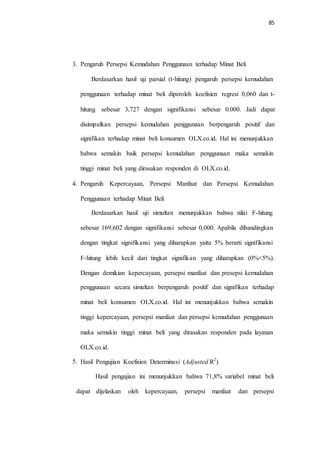 85
3. Pengaruh Persepsi Kemudahan Penggunaan terhadap Minat Beli
Berdasarkan hasil uji parsial (t-hitung) pengaruh persepsi kemudahan
penggunaan terhadap minat beli diperoleh koefisien regresi 0,060 dan t-
hitung sebesar 3,727 dengan signifikansi sebesar 0,000. Jadi dapat
disimpulkan persepsi kemudahan penggunaan berpengaruh positif dan
signifikan terhadap minat beli konsumen OLX.co.id. Hal ini menunjukkan
bahwa semakin baik persepsi kemudahan penggunaan maka semakin
tinggi minat beli yang dirasakan responden di OLX.co.id.
4. Pengaruh Kepercayaan, Persepsi Manfaat dan Persepsi Kemudahan
Penggunaan terhadap Minat Beli
Berdasarkan hasil uji simultan menunjukkan bahwa nilai F-hitung
sebesar 169,602 dengan signifikansi sebesar 0,000. Apabila dibandingkan
dengan tingkat signifikansi yang diharapkan yaitu 5% berarti signifikansi
F-hitung lebih kecil dari tingkat signifikan yang diharapkan (0%<5%).
Dengan demikian kepercayaan, persepsi manfaat dan presepsi kemudahan
penggunaan secara simultan berpengaruh positif dan signifikan terhadap
minat beli konsumen OLX.co.id. Hal ini menunjukkan bahwa semakin
tinggi kepercayaan, persepsi manfaat dan persepsi kemudahan penggunaan
maka semakin tinggi minat beli yang dirasakan responden pada layanan
OLX.co.id.
Hasil Pengujian Koefisien Determinasi (Adjusted R2
)5.
Hasil pengujian ini menunjukkan bahwa 71,8% variabel minat beli
dapat dijelaskan oleh kepercayaan, persepsi manfaat dan persepsi
 