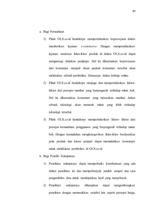 87
a. Bagi Perusahaan
1) Pihak OLX.co.id hendaknya mempertahankan kepercayaan dalam
memberikan layanan e-commerce. Dengan mempertahankan
layanan moderasi iklan-iklan produk di dalam OLX.co.id dapat
mengurangi tindakan penipuan. Hal ini dikarenakan kepercayaan
dari konsumen menjadi dasar apakah konsumen tersebut akan
melakukan sebuah pembelian, khususnya dalam belanja online.
2) Pihak OLX.co.id hendaknya menjaga dan mempertahankan faktor-
faktor dari persepsi manfaat yang berpengaruh terhadap minat beli.
Hal ini dikarenakan konsumen yang merasakan manfaat dalam
sebuah teknologi akan menaruh minat yang lebih terhadap
teknologi tersebut.
3) Pihak OLX.co.id hendaknya mempertahankan faktor- faktor dari
persepsi kemudahan penggunaan yang berpengaruh terhadap minat
beli. Dengan kemudahan mengkategorikan iklan-iklan berdasarkan
jenis produk dan lokasi penjual dapat memudahkan konsumen
untuk melakukan pembelian di OLX.co.id
b. Bagi Peneliti Selanjutnya
1) Penelitian selanjutnya dapat memperbaiki keterbatasan yang ada
dalam penelitian ini dan memperbanyak jumlah sampel dan cara
pengambilan data untuk mendapatkan hasil yang menyeluruh.
2) Penelitian selanjutnya diharapkan dapat mengembangkan
penelitian dengan memasukkan variabel lain seperti persepsi harga,
 