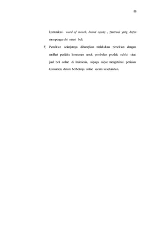 88
komunikasi word of mouth, brand equity , promosi yang dapat
mempengaruhi minat beli.
3) Penelitian selanjutnya diharapkan melakukan penelitian dengan
melihat perilaku konsumen untuk pembelian produk melalui situs
jual beli online di Indonesia, supaya dapat mengetahui perilaku
konsumen dalam berbelanja online secara keseluruhan.
 