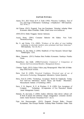 DAFTAR PUSTAKA
Adams, D.A., R.R. Nelson & P. A. Todd. (1992). “Perceives Usefulness, Ease of
Use, and Usage of Information Technology: A Replication”. MIS Quarterly.
Vol. 16 No. 2
Adi Triatma (2012). Pengaruh Trsut dan Penerimaan Teknologi terhadap Minat
Konsumen dalam Pemeblian Online (Studi kasus www.kaskus.us)
APJII (2014). Daftar Pengguna Internet Indonesia.
Assael, Henry. (2001). Consumer
ThomsonLearning.
Behavior 6th Edition. New York:
Ba, S. and Pavlou, P.A, (2002). “Evidence of the effect of trust building
technology in electronic markets: price premiums and buyer behaviour”.
MIS Quarterly, Vol. 26, No. 3
Bachman, R., dan Akbar. Z. (2006). Handbook of Trust Research. Edward Elgar
PublishingInc: USA.
Bilson, Simamora. (2013). Panduan Riset Perilaku Konsumen. Surabaya: Pustaka
Utama.
Brynjolfsson dan Smith. (2000).Frictionless Commerce? A Comparison of
Internet And Conventional Retailers. Management Science.
Christina Teguh. (2013). Faktor- Faktor yang Mempengaruhi Minat Beli di Online
Shop SPECIALIS GUESS.
Davis, Fred D. (1989). Perceived Usefulness, Perceived ease of use of
Information Technology. Management Information System Quarterly.
Davis, Fred D. (1986). “Technology Acceptance Model for Empirically Testing
New End-User Information System Theory and Results.” Dissertation.
Massachusetts Institute of Technology (MIT).
Davis, F. D., Bagozzi, R. P., & Warshaw, P. R. (1989). User Acceptance of
Computer Technology: AComparation of Two Theoretical Models
.Jurnal Management Science.
Durianto, D., dan Liana, C. (2004). Analisis efektivitas iklan televisi softener soft
& fresh di jakarta dan sekitarnya dengan menggunakan consumen decision
model. Jurnal Ekonomi Perusahaan.Vol.11 (no.1).
Fajar Arie Haryosasongko. (2015). Pengaruh Persepsi Risiko, Persepsi
Kemudahan, Dan Persepsi Manfaat Terhadap Minat Pembelian Online Pada
89
 