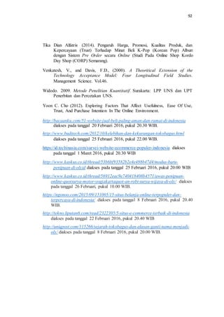 92
Tika Dian Alfatris (2014). Pengaruh Harga, Promosi, Kualitas Produk, dan
Kepercayaan (Trust) Terhadap Minat Beli K-Pop (Korean Pop) Album
dengan Sistem Pre Order secara Online (Studi Pada Online Shop Kordo
Day Shop (CORP) Semarang).
Venkatesh, V., and Davis, F.D., (2000). A Theoritical Extension of the
Technology Acceptance Model: Four Longitudinal Field Studies.
Management Science. Vol.46.
Widodo. 2009. Metode Penelitian Kuantitatif. Surakarta: LPP UNS dan UPT
Penerbitan dan Percetakan UNS.
Yoon C. Cho (2012). Exploring Factors That Affect Usefulness, Ease Of Use,
Trust, And Purchase Intention In The Online Environment.
http://bacaanku.com/51-website-jual-beli-paling-aman-dan-ramai-di-indonesia
diakses pada tanggal 20 Februari 2016, pukul 20.30 WIB.
http://www.buditech.com/2012/10/kelebihan-dan-kekurangan-tokobagus.html
diakses pada tanggal 25 Februari 2016, pukul 22.00 WIB.
https://id.techinasia.com/survei-website-ecommerce-populer-indonesia diakses
pada tanggal 1 Maret 2016, pukul 20.30 WIB
http://www.kaskus.co.id/thread/53b6bf93582b2e4e488b47d4/modus-baru-
penipuan-di-olxid diakses pada tanggal 25 Februari 2016, pukul 20.00 WIB
http://www.kaskus.co.id/thread/56912eac9e740418408b4571/awas-penipuan-
online-quotsurya-motor-yogjakartaquot-an-robi-surya-wijaya-di-olx/ diakses
pada tanggal 26 Februari, pukul 10.00 WIB.
https://ngonoo.com/2015/09/151005/15-situs-belanja-online-terpopuler-dan-
terpercaya-di-indonesia/ diakses pada tanggal 8 Februari 2016, pukul 20.40
WIB.
http://tekno.liputan6.com/read/2322305/5-situs-e-commerce-terbaik-di-indonesia
diakses pada tanggal 22 Februari 2016, pukul 20.40 WIB
http://uniqpost.com/115266/sejarah-tokobagus-dan-alasan-ganti-nama-menjadi-
olx/ diakses pada tanggal 8 Februari 2016, pukul 20.00 WIB.
 