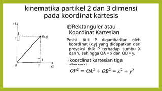 kinematika partikel 2 dan 3 dimensi
pada koordinat kartesis
Rektanguler atau
Koordinat Kartesian
Posisi titik P digambarkan oleh
koordinat (x,y) yang didapatkan dari
proyeksi titik P terhadap sumbu X
dan Y, sehingga OA = x dan OB = y.
->koordinat kartesian tiga
dimensi,
 