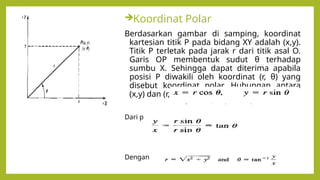 Koordinat Polar
Berdasarkan gambar di samping, koordinat
kartesian titik P pada bidang XY adalah (x,y).
Titik P terletak pada jarak r dari titik asal O.
Garis OP membentuk sudut θ terhadap
sumbu X. Sehingga dapat diterima apabila
posisi P diwakili oleh koordinat (r, θ) yang
disebut koordinat polar. Hubungan antara
(x,y) dan (r, θ) adalah
Dari persamaan sebelumnya, diperoleh
Dengan
 