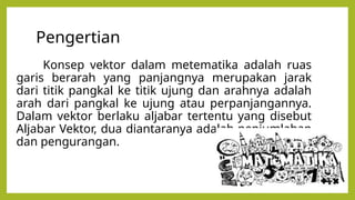 Pengertian
Konsep vektor dalam metematika adalah ruas
garis berarah yang panjangnya merupakan jarak
dari titik pangkal ke titik ujung dan arahnya adalah
arah dari pangkal ke ujung atau perpanjangannya.
Dalam vektor berlaku aljabar tertentu yang disebut
Aljabar Vektor, dua diantaranya adalah penjumlahan
dan pengurangan.
 