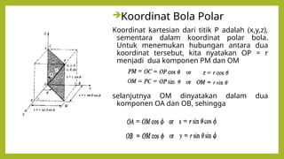 Koordinat Bola Polar
Koordinat kartesian dari titik P adalah (x,y,z),
sementara dalam koordinat polar bola.
Untuk menemukan hubungan antara dua
koordinat tersebut, kita nyatakan OP = r
menjadi dua komponen PM dan OM
selanjutnya OM dinyatakan dalam dua
komponen OA dan OB, sehingga
 