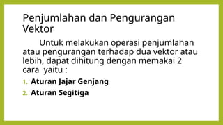 Penjumlahan dan Pengurangan
Vektor
Untuk melakukan operasi penjumlahan
atau pengurangan terhadap dua vektor atau
lebih, dapat dihitung dengan memakai 2
cara yaitu :
1. Aturan Jajar Genjang
2. Aturan Segitiga
 