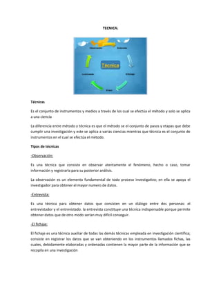 TECNICA:




Técnicas

Es el conjunto de instrumentos y medios a través de los cual se efectúa el método y solo se aplica
a una ciencia

La diferencia entre método y técnica es que el método se el conjunto de pasos y etapas que debe
cumplir una investigación y este se aplica a varias ciencias mientras que técnica es el conjunto de
instrumentos en el cual se efectúa el método.

Tipos de técnicas

-Observación:

Es una técnica que consiste en observar atentamente el fenómeno, hecho o caso, tomar
información y registrarla para su posterior análisis.

La observación es un elemento fundamental de todo proceso investigativo; en ella se apoya el
investigador para obtener el mayor numero de datos.

-Entrevista:

Es una técnica para obtener datos que consisten en un diálogo entre dos personas: el
entrevistador y el entrevistado. la entrevista constituye una técnica indispensable porque permite
obtener datos que de otro modo serían muy difícil conseguir.

-El fichaje:

El fichaje es una técnica auxiliar de todas las demás técnicas empleada en investigación científica;
consiste en registrar los datos que se van obteniendo en los instrumentos llamados fichas, las
cuales, debidamente elaboradas y ordenadas contienen la mayor parte de la información que se
recopila en una investigación
 