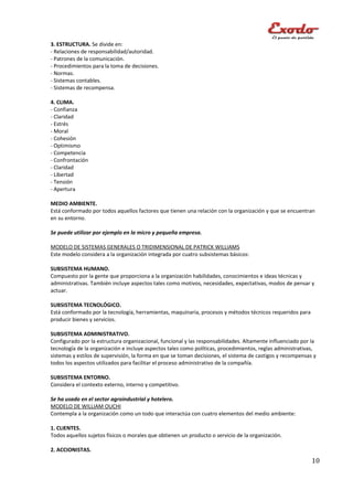3. ESTRUCTURA. Se divide en:
- Relaciones de responsabilidad/autoridad.
- Patrones de la comunicación.
- Procedimientos para la toma de decisiones.
- Normas.
- Sistemas contables.
- Sistemas de recompensa.

4. CLIMA.
- Confianza
- Claridad
- Estrés
- Moral
- Cohesión
- Optimismo
- Competencia
- Confrontación
- Claridad
- Libertad
- Tensión
- Apertura

MEDIO AMBIENTE.
Está conformado por todos aquellos factores que tienen una relación con la organización y que se encuentran
en su entorno.

Se puede utilizar por ejemplo en la micro y pequeña empresa.

MODELO DE SISTEMAS GENERALES O TRIDIMENSIONAL DE PATRICK WILLIAMS
Este modelo considera a la organización integrada por cuatro subsistemas básicos:

SUBSISTEMA HUMANO.
Compuesto por la gente que proporciona a la organización habilidades, conocimientos e ideas técnicas y
administrativas. También incluye aspectos tales como motivos, necesidades, expectativas, modos de pensar y
actuar.

SUBSISTEMA TECNOLÓGICO.
Está conformado por la tecnología, herramientas, maquinaria, procesos y métodos técnicos requeridos para
producir bienes y servicios.

SUBSISTEMA ADMINISTRATIVO.
Configurado por la estructura organizacional, funcional y las responsabilidades. Altamente influenciado por la
tecnología de la organización e incluye aspectos tales como políticas, procedimientos, reglas administrativas,
sistemas y estilos de supervisión, la forma en que se toman decisiones, el sistema de castigos y recompensas y
todos los aspectos utilizados para facilitar el proceso administrativo de la compañía.

SUBSISTEMA ENTORNO.
Considera el contexto externo, interno y competitivo.

Se ha usado en el sector agroindustrial y hotelero.
MODELO DE WILLIAM OUCHI
Contempla a la organización como un todo que interactúa con cuatro elementos del medio ambiente:

1. CLIENTES.
Todos aquellos sujetos físicos o morales que obtienen un producto o servicio de la organización.

2. ACCIONISTAS.
                                                                                                            10
 