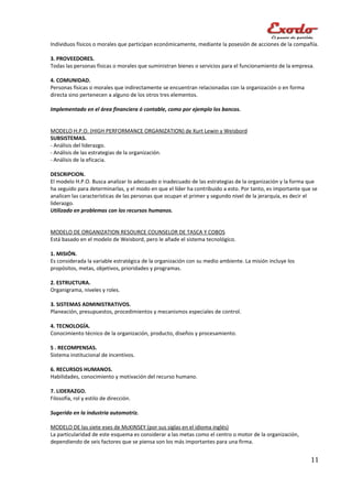 Individuos físicos o morales que participan económicamente, mediante la posesión de acciones de la compañía.

3. PROVEEDORES.
Todas las personas físicas o morales que suministran bienes o servicios para el funcionamiento de la empresa.

4. COMUNIDAD.
Personas físicas o morales que indirectamente se encuentran relacionadas con la organización o en forma
directa sino pertenecen a alguno de los otros tres elementos.

Implementado en el área financiera ó contable, como por ejemplo los bancos.


MODELO H.P.O. (HIGH PERFORMANCE ORGANIZATION) de Kurt Lewin y Weisbord
SUBSISTEMAS.
- Análisis del liderazgo.
- Análisis de las estrategias de la organización.
- Análisis de la eficacia.

DESCRIPCION.
El modelo H.P.O. Busca analizar lo adecuado o inadecuado de las estrategias de la organización y la forma que
ha seguido para determinarlas, y el modo en que el líder ha contribuido a esto. Por tanto, es importante que se
analicen las características de las personas que ocupan el primer y segundo nivel de la jerarquía, es decir el
liderazgo.
Utilizado en problemas con los recursos humanos.


MODELO DE ORGANIZATION RESOURCE COUNSELOR DE TASCA Y COBOS
Está basado en el modelo de Weisbord, pero le añade el sistema tecnológico.

1. MISIÓN.
Es considerada la variable estratégica de la organización con su medio ambiente. La misión incluye los
propósitos, metas, objetivos, prioridades y programas.

2. ESTRUCTURA.
Organigrama, niveles y roles.

3. SISTEMAS ADMINISTRATIVOS.
Planeación, presupuestos, procedimientos y mecanismos especiales de control.

4. TECNOLOGÍA.
Conocimiento técnico de la organización, producto, diseños y procesamiento.

5 . RECOMPENSAS.
Sistema institucional de incentivos.

6. RECURSOS HUMANOS.
Habilidades, conocimiento y motivación del recurso humano.

7. LIDERAZGO.
Filosofía, rol y estilo de dirección.

Sugerido en la industria automotriz.

MODELO DE las siete eses de McKINSEY (por sus siglas en el idioma inglés)
La particularidad de este esquema es considerar a las metas como el centro o motor de la organización,
dependiendo de seis factores que se piensa son los más importantes para una firma.


                                                                                                            11
 