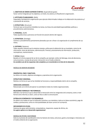 1. OBJETIVOS DE ORDEN SUPERIOR Ó METAS. (Superodinate goals).
Factor central integrado por los objetivos, la misión, los valores y la filosofía de la organización.

2. APTITUDES Ó HABILIDADES. (Skills)
Capacidad y facilidad de la organización para ejecutar determinados trabajos en la elaboración de productos y/
o prestación de servicios.

3. ESTRUCTURA. (Structure)
Forma en que se encuentran divididos las tareas, las líneas de autoridad/responsabilidad, políticas y
procedimientos administrativos.

4. PERSONAL. (Staff).
Todas aquellas áreas y personas con función de asesoría dentro del negocio.

5. ESTRATEGIA. (Strategy).
Caminos o procedimientos previamente planeados que van a llevar a la organización al cumplimiento de sus
metas.

6. SISTEMAS. (Systems).
Todos aquellos sistemas que la empresa maneja y utiliza para la obtención de sus resultados, como los de
información, toma de decisiones, administración, finanzas, procesamiento de información, producción,
recompensas, mantenimiento.

7. ESTILO. (Style).
Basado en la forma especial de ser de la compañía, por ejemplo: estilos de liderazgo, toma de decisiones,
comunicaciones, manejo de personal, interacción con el medio ambiente.
Se considera uno de los esquemas más completos y se recomienda en el área de la educación.


MODELO DE MARVIN WEISBORD


PROPÓSITOS, FINES Y OBJETIVOS.
Se refiere a la misión, objetivos estratégicos y operativos de la organización.

ESTRUCTURA FUNCIONAL.
Relativa a la forma en que se han dividido las funciones y responsabilidades dentro de la compañía.

DERECCION-LIDERAZGO.
Relacionado con la forma de ejercer la autoridad en todos los niveles organizacionales.

RELACIONES FORMALES Y NO FORMALES.
Referido a las formas en que se desarrolla la interacción entre los integrantes de la empresa, tanto a nivel
formal como informal, es decir, como se lleva a cabo la comunicación.

ESTÍMULOS ECONÓMICOS Y DE DESARROLLO.
Se refiere a los modos en que la institución incentiva a sus miembros, tanto en el plano económico, pago de
sueldos y prestaciones; como en el de posibilidades de hacer carrera en la empresa.

MECANISMOS DE AYUDA.
Sistemas de apoyo administrativo, computadoras, maquinaria, equipo de oficina, etc.
Se sugiere aplicar en el desarrollo organizacional


MODELO DE PETERS Y WATERMAN
Este es un proceso de coordinación entre los factores de metas, estructura, gente y tecnología e interactúa con
el medio ambiente de la organización.

                                                                                                               12
 