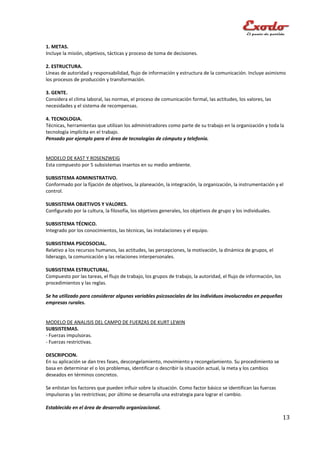 1. METAS.
Incluye la misión, objetivos, tácticas y proceso de toma de decisiones.

2. ESTRUCTURA.
Líneas de autoridad y responsabilidad, flujo de información y estructura de la comunicación. Incluye asimismo
los procesos de producción y transformación.

3. GENTE.
Considera el clima laboral, las normas, el proceso de comunicación formal, las actitudes, los valores, las
necesidades y el sistema de recompensas.

4. TECNOLOGIA.
Técnicas, herramientas que utilizan los administradores como parte de su trabajo en la organización y toda la
tecnología implícita en el trabajo.
Pensado por ejemplo para el área de tecnologías de cómputo y telefonía.


MODELO DE KAST Y ROSENZWEIG
Esta compuesto por 5 subsistemas insertos en su medio ambiente.

SUBSISTEMA ADMINISTRATIVO.
Conformado por la fijación de objetivos, la planeación, la integración, la organización, la instrumentación y el
control.

SUBSISTEMA OBJETIVOS Y VALORES.
Configurado por la cultura, la filosofía, los objetivos generales, los objetivos de grupo y los individuales.

SUBSISTEMA TÉCNICO.
Integrado por los conocimientos, las técnicas, las instalaciones y el equipo.

SUBSISTEMA PSICOSOCIAL.
Relativo a los recursos humanos, las actitudes, las percepciones, la motivación, la dinámica de grupos, el
liderazgo, la comunicación y las relaciones interpersonales.

SUBSISTEMA ESTRUCTURAL.
Compuesto por las tareas, el flujo de trabajo, los grupos de trabajo, la autoridad, el flujo de información, los
procedimientos y las reglas.

Se ha utilizado para considerar algunas variables psicosociales de los individuos involucrados en pequeñas
empresas rurales.


MODELO DE ANALISIS DEL CAMPO DE FUERZAS DE KURT LEWIN
SUBSISTEMAS.
- Fuerzas impulsoras.
- Fuerzas restrictivas.

DESCRIPCION.
En su aplicación se dan tres fases, descongelamiento, movimiento y recongelamiento. Su procedimiento se
basa en determinar el o los problemas, identificar o describir la situación actual, la meta y los cambios
deseados en términos concretos.

Se enlistan los factores que pueden influir sobre la situación. Como factor básico se identifican las fuerzas
impulsoras y las restrictivas; por último se desarrolla una estrategia para lograr el cambio.

Establecido en el área de desarrollo organizacional.
                                                                                                                   13
 