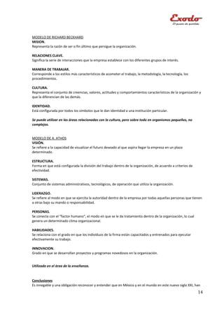 MODELO DE RICHARD BECKHARD
MISION.
Representa la razón de ser o fin último que persigue la organización.

RELACIONES CLAVE.
Significa la serie de interacciones que la empresa establece con los diferentes grupos de interés.

MANERA DE TRABAJAR.
Corresponde a los estilos más característicos de acometer el trabajo, la metodología, la tecnología, los
procedimientos.

CULTURA.
Representa el conjunto de creencias, valores, actitudes y comportamientos característicos de la organización y
que la diferencian de las demás.

IDENTIDAD.
Está configurada por todos los símbolos que le dan identidad a una institución particular.

Se puede utilizar en las áreas relacionadas con la cultura, pero sobre todo en organismos pequeños, no
complejos.


MODELO DE A. ATHOS
VISIÓN.
Se refiere a la capacidad de visualizar el futuro deseado al que aspira llegar la empresa en un plazo
determinado.

ESTRUCTURA.
Forma en que está configurada la división del trabajo dentro de la organización, de acuerdo a criterios de
efectividad.

SISTEMAS.
Conjunto de sistemas administrativos, tecnológicos, de operación que utiliza la organización.

LIDERAZGO.
Se refiere al modo en que se ejercita la autoridad dentro de la empresa por todas aquellas personas que tienen
a otras bajo su mando o responsabilidad.

PERSONAS.
Se conecta con el “factor humano”, el modo en que se le da tratamiento dentro de la organización, lo cual
genera un determinado clima organizacional.

HABILIDADES.
Se relaciona con el grado en que los individuos de la firma están capacitados y entrenados para ejecutar
efectivamente su trabajo.

INNOVACION.
Grado en que se desarrollan proyectos y programas novedosos en la organización.


Utilizado en el área de la enseñanza.


Conclusiones
Es innegable y una obligación reconocer y entender que en México y en el mundo en este nuevo siglo XXI, han
                                                                                                             14
 
