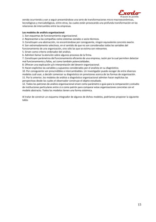venido ocurriendo y van a seguir presentándose una serie de transformaciones micro-macroeconómicas,
tecnológicas y mercadológicas, entre otras, las cuales están provocando una profunda transformación en las
relaciones de intercambio entre las empresas.

Los modelos de análisis organizacional:
1. Son esquemas de funcionamiento organizacional.
2. Representan a las compañías como sistemas sociales o socio-técnicos.
3. Constituyen una abstracción, no encontrándose por consiguiente, ningún equivalente concreto exacto.
4. Son extremadamente selectivos, en el sentido de que no son consideradas todas las variables del
funcionamiento de una organización, sino sólo las que se estima son relevantes.
5. Sirven como criterio ordenador del análisis.
6. Admiten llamar la atención sobre algunos procesos de la firma.
7. Constituyen parámetros del funcionamiento eficiente de una empresa, razón por la cual permiten detectar
mal funcionamiento y fallas, así como también potencialidades.
8. Ofrecen una explicación y/o interpretación del devenir organizacional.
9. Hacen explícitos las variables y supuestos considerados por el analista en su diagnóstico.
10. Por consiguiente son prescindibles e intercambiables. Un investigador puede escoger de entre diversos
modelos cuál usar, o decidir comenzar su diagnóstico sin previsiones acerca de las formas de organización.
11. Por lo anterior, los modelos de análisis o diagnóstico organizacional admiten hacer explícitas las
perspectivas desde las cuales el observador construye el objeto estudiado.
12. Todos los patrones de análisis organizacional sirven como parámetro o guía para la comparación y estudio
de instituciones particulares entre sí o como patrón para comparar estas organizaciones concretas con el
modelo abstracto. Todos los modelos tienen una forma sistémica.

Al tratar de construir un esquema integrador de algunos de dichos modelos, podríamos proponer la siguiente
tabla:




                                                                                                             15
 