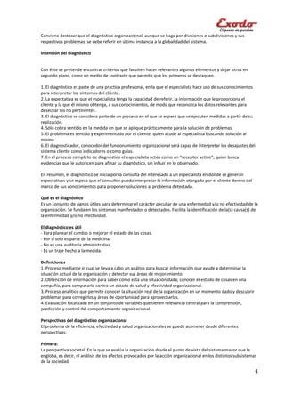 Conviene destacar que el diagnóstico organizacional, aunque se haga por divisiones o subdivisiones y sus
respectivos problemas, se debe referir en última instancia a la globalidad del sistema.

Intención del diagnóstico


Con éste se pretende encontrar criterios que faculten hacer relevantes algunos elementos y dejar otros en
segundo plano, como un medio de contraste que permite que los primeros se destaquen.

1. El diagnóstico es parte de una práctica profesional, en la que el especialista hace uso de sus conocimientos
para interpretar los síntomas del cliente.
2. La expectativa es que el especialista tenga la capacidad de referir, la información que le proporciona el
cliente y la que él mismo obtenga, a sus conocimientos, de modo que reconozca los datos relevantes para
desechar los no pertinentes.
3. El diagnóstico se considera parte de un proceso en el que se espera que se ejecuten medidas a partir de su
realización.
4. Sólo cobra sentido en la medida en que se aplique prácticamente para la solución de problemas.
5. El problema es sentido y experimentado por el cliente, quien acude al especialista buscando solución al
mismo.
6. El diagnosticador, conocedor del funcionamiento organizacional será capaz de interpretar los desajustes del
sistema cliente como indicadores o como guías.
7. En el proceso completo de diagnóstico el especialista actúa como un “receptor activo”, quien busca
evidencias que le autoricen para afinar su diagnóstico, sin influir en lo observado.

En resumen, el diagnóstico se inicia por la consulta del interesado a un especialista en donde se generan
expectativas y se espera que el consultor pueda interpretar la información otorgada por el cliente dentro del
marco de sus conocimientos para proponer soluciones al problema detectado.

Qué es el diagnóstico
Es un conjunto de signos útiles para determinar el carácter peculiar de una enfermedad y/o no efectividad de la
organización. Se funda en los síntomas manifestados o detectados. Facilita la identificación de la(s) causa(s) de
la enfermedad y/o no efectividad.

El diagnóstico es útil
- Para planear el cambio o mejorar el estado de las cosas.
- Por sí solo es parte de la medicina.
- No es una auditoría administrativa.
- Es un traje hecho a la medida.

Definiciones
1. Proceso mediante el cual se lleva a cabo un análisis para buscar información que ayude a determinar la
situación actual de la organización y detectar sus áreas de mejoramiento.
2. Obtención de información para saber cómo está una situación dada; conocer el estado de cosas en una
compañía, para compararlo contra un estado de salud y efectividad organizacional.
3. Proceso analítico que permite conocer la situación real de la organización en un momento dado y descubrir
problemas para corregirlos y áreas de oportunidad para aprovecharlas.
4. Evaluación focalizada en un conjunto de variables que tienen relevancia central para la comprensión,
predicción y control del comportamiento organizacional.

Perspectivas del diagnóstico organizacional
El problema de la eficiencia, efectividad y salud organizacionales se puede acometer desde diferentes
perspectivas:

Primera:
La perspectiva societal. En la que se evalúa la organización desde el punto de vista del sistema mayor que la
engloba, es decir, el análisis de los efectos provocados por la acción organizacional en los distintos subsistemas
de la sociedad.

                                                                                                                 4
 