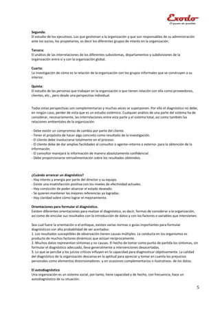 Segunda:
El estudio de los ejecutivos. Los que gestionan a la organización y que son responsables de su administración
ante los socios, los propietarios, es decir los diferentes grupos de interés en la organización.

Tercera:
El análisis de las interrelaciones de los diferentes subsistemas, departamentos y subdivisiones de la
organización entre sí y con la organización global.

Cuarta:
La investigación de cómo es la relación de la organización con los grupos informales que se construyen a su
interior.

Quinta:
El estudio de las personas que trabajan en la organización o que tienen relación con ella como proveedores,
clientes, etc., pero desde una perspectiva individual.


Todas estas perspectivas son complementarias y muchas veces se superponen. Por ello el diagnóstico no debe,
en ningún caso, perder de vista que es un estudio sistémico. Cualquier análisis de una parte del sistema ha de
considerar, necesariamente, las interrelaciones entre esta parte y el sistema total, así como también las
relaciones ambientales de la organización.

- Debe existir un compromiso de cambio por parte del cliente.
- Tener el propósito de hacer algo concreto como resultado de la investigación.
- El cliente debe involucrarse totalmente en el proceso.
- El cliente debe de dar amplias facilidades al consultor o agente–interno o externo- para la obtención de la
información.
- El consultor manejará la información de manera absolutamente confidencial.
- Debe proporcionarse retroalimentación sobre los resultados obtenidos.



¿Cuándo arrancar un diagnóstico?
- Hay interés y energía por parte del director y su equipo.
- Existe una insatisfacción positiva con los niveles de efectividad actuales.
- Hay convicción de poder alcanzar el estado deseado.
- Se quieren mantener las mejores referencias ya logradas.
- Hay claridad sobre cómo lograr el mejoramiento.

Orientaciones para formular el diagnóstico.
Existen diferentes orientaciones para realizar el diagnóstico, es decir, formas de considerar a la organización,
así como de vincular sus resultados con la introducción de datos y con los factores o variables que intervienen.

Sea cual fuere la orientación o el enfoque, existen varias normas o guías importantes para formular
diagnósticos con alta probabilidad de ser acertados:
1. Los resultados susceptibles de observación tienen causas múltiples. La conducta en los organismos es
producto de muchos factores dinámicos que actúan recíprocamente.
2. Muchos datos representan síntomas y no causas. El hecho de tomar como punto de partida los síntomas, sin
formular el diagnóstico adecuado, lleva generalmente a intervenciones desacertadas.
3. Lo que se percibe y los juicios críticos influyen en la capacidad para diagnosticar objetivamente. La calidad
del diagnóstico de la organización descansa en la aptitud para apreciar y tomar en cuenta los prejuicios
personales como elementos distorsionadores -y en ocasiones complementarios o ilustrativos- de los datos.

El autodiagnóstico
Una organización es un sistema social, por tanto, tiene capacidad y de hecho, con frecuencia, hace un
autodiagnóstico de su situación.

                                                                                                                5
 
