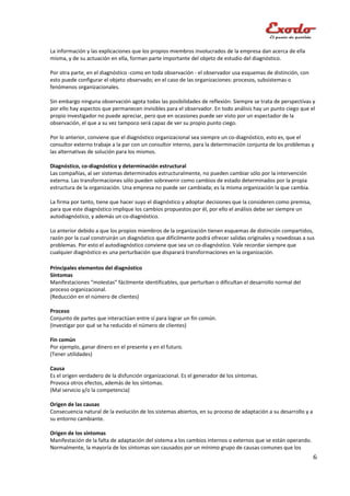 La información y las explicaciones que los propios miembros involucrados de la empresa dan acerca de ella
misma, y de su actuación en ella, forman parte importante del objeto de estudio del diagnóstico.

Por otra parte, en el diagnóstico -como en toda observación - el observador usa esquemas de distinción, con
esto puede configurar el objeto observado; en el caso de las organizaciones: procesos, subsistemas o
fenómenos organizacionales.

Sin embargo ninguna observación agota todas las posibilidades de reflexión. Siempre se trata de perspectivas y
por ello hay aspectos que permanecen invisibles para el observador. En todo análisis hay un punto ciego que el
propio investigador no puede apreciar, pero que en ocasiones puede ser visto por un espectador de la
observación, el que a su vez tampoco será capaz de ver su propio punto ciego.

Por lo anterior, conviene que el diagnóstico organizacional sea siempre un co-diagnóstico, esto es, que el
consultor externo trabaje a la par con un consultor interno, para la determinación conjunta de los problemas y
las alternativas de solución para los mismos.

Diagnóstico, co-diagnóstico y determinación estructural
Las compañías, al ser sistemas determinados estructuralmente, no pueden cambiar sólo por la intervención
externa. Las transformaciones sólo pueden sobrevenir como cambios de estado determinados por la propia
estructura de la organización. Una empresa no puede ser cambiada; es la misma organización la que cambia.

La firma por tanto, tiene que hacer suyo el diagnóstico y adoptar decisiones que la consideren como premisa,
para que este diagnóstico implique los cambios propuestos por él, por ello el análisis debe ser siempre un
autodiagnóstico, y además un co-diagnóstico.

Lo anterior debido a que los propios miembros de la organización tienen esquemas de distinción compartidos,
razón por la cual construirán un diagnóstico que difícilmente podrá ofrecer salidas originales y novedosas a sus
problemas. Por esto el autodiagnóstico conviene que sea un co-diagnóstico. Vale recordar siempre que
cualquier diagnóstico es una perturbación que disparará transformaciones en la organización.

Principales elementos del diagnóstico
Síntomas
Manifestaciones “molestas” fácilmente identificables, que perturban o dificultan el desarrollo normal del
proceso organizacional.
(Reducción en el número de clientes)

Proceso
Conjunto de partes que interactúan entre sí para lograr un fin común.
(Investigar por qué se ha reducido el número de clientes)

Fin común
Por ejemplo, ganar dinero en el presente y en el futuro.
(Tener utilidades)

Causa
Es el origen verdadero de la disfunción organizacional. Es el generador de los síntomas.
Provoca otros efectos, además de los síntomas.
(Mal servicio y/o la competencia)

Origen de las causas
Consecuencia natural de la evolución de los sistemas abiertos, en su proceso de adaptación a su desarrollo y a
su entorno cambiante.

Origen de los síntomas
Manifestación de la falta de adaptación del sistema a los cambios internos o externos que se están operando.
Normalmente, la mayoría de los síntomas son causados por un mínimo grupo de causas comunes que los
                                                                                                                 6
 