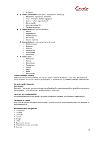 o El control
    •   El sistema administrativo (“los como”, el estilo de los directivos)
              o Misión de la organización. Identidad.
              o Visión del negocio. Corto y largo plazo.
              o Valores y cultura organizacional.
              o Comunicación.
              o Liderazgo, delegación.
              o Toma de decisiones.
    • El sistema técnico, los procesos primarios
              o Ventas
              o Programación
              o Abastecimiento
              o Producción
              o Servicio al cliente
    • El sistema técnico, los procesos primarios de apoyo
              o Mantenimiento
              o Cobranza
              o Nóminas
              o Capacitación
              o Contabilidad
              o Informática
    • El sistema social
              o Motivación
              o Actitud
              o Expectativas
              o Percepciones
              o Interés
              o Valores
              o Moral
              o Necesidades
La evolución de los síntomas
Se busca la solución en los síntomas por que esto genera sensación de mejora, a corto plazo. Pocas veces se
saben relacionar los “nuevos síntomas” que aparecen en el sistema con las “medidas” tomadas anteriormente.

Herramientas del diagnóstico
Conceptuales
Conceptos y teorías que permitan entender cómo funcionan las organizaciones, cómo se da el comportamiento
dentro de ellas y cómo diferenciar a las efectivas de las inefectivas.

Técnicas y procesos de medición
Instrumental de medición que ayude a la recolección de datos acerca del funcionamiento organizacional.

Tecnologías de cambio
Aplicación de métodos y procesos específicos para cambiar pautas de comportamiento orientadas a mejorar su
efectividad y salud.

Herramientas para el diagnóstico
1. Cuestionario.
2. Encuesta.
3. Entrevista.
4. Sondeo.
5. Collage.
6. Juntas.
7. Observación directa.
8. Producto y/o servicio terminado.
9. Reportes.
                                                                                                          8
 