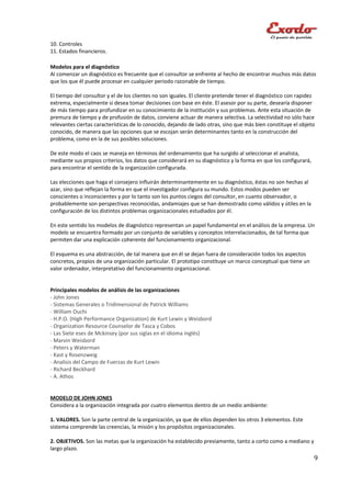 10. Controles
11. Estados financieros.

Modelos para el diagnóstico
Al comenzar un diagnóstico es frecuente que el consultor se enfrente al hecho de encontrar muchos más datos
que los que él puede procesar en cualquier periodo razonable de tiempo.

El tiempo del consultor y el de los clientes no son iguales. El cliente pretende tener el diagnóstico con rapidez
extrema, especialmente si desea tomar decisiones con base en éste. El asesor por su parte, desearía disponer
de más tiempo para profundizar en su conocimiento de la institución y sus problemas. Ante esta situación de
premura de tiempo y de profusión de datos, conviene actuar de manera selectiva. La selectividad no sólo hace
relevantes ciertas características de lo conocido, dejando de lado otras, sino que más bien constituye el objeto
conocido, de manera que las opciones que se escojan serán determinantes tanto en la construcción del
problema, como en la de sus posibles soluciones.

De este modo el caos se maneja en términos del ordenamiento que ha surgido al seleccionar el analista,
mediante sus propios criterios, los datos que considerará en su diagnóstico y la forma en que los configurará,
para encontrar el sentido de la organización configurada.

Las elecciones que haga el consejero influirán determinantemente en su diagnóstico, éstas no son hechas al
azar, sino que reflejan la forma en que el investigador configura su mundo. Estos modos pueden ser
conscientes o inconscientes y por lo tanto son los puntos ciegos del consultor, en cuanto observador, o
probablemente son perspectivas reconocidas, andamiajes que se han demostrado como válidos y útiles en la
configuración de los distintos problemas organizacionales estudiados por él.

En este sentido los modelos de diagnóstico representan un papel fundamental en el análisis de la empresa. Un
modelo se encuentra formado por un conjunto de variables y conceptos interrelacionados, de tal forma que
permiten dar una explicación coherente del funcionamiento organizacional.

El esquema es una abstracción, de tal manera que en él se dejan fuera de consideración todos los aspectos
concretos, propios de una organización particular. El prototipo constituye un marco conceptual que tiene un
valor ordenador, interpretativo del funcionamiento organizacional.


Principales modelos de análisis de las organizaciones
- John Jones
- Sistemas Generales o Tridimensional de Patrick Williams
- William Ouchi
- H.P.O. (High Performance Organization) de Kurt Lewin y Weisbord
- Organization Resource Counselor de Tasca y Cobos
- Las Siete eses de Mckinsey (por sus siglas en el idioma inglés)
- Marvin Weisbord
- Peters y Waterman
- Kast y Rosenzweig
- Analisis del Campo de Fuerzas de Kurt Lewin
- Richard Beckhard
- A. Athos


MODELO DE JOHN JONES
Considera a la organización integrada por cuatro elementos dentro de un medio ambiente:

1. VALORES. Son la parte central de la organización, ya que de ellos dependen los otros 3 elementos. Este
sistema comprende las creencias, la misión y los propósitos organizacionales.

2. OBJETIVOS. Son las metas que la organización ha establecido previamente, tanto a corto como a mediano y
largo plazo.
                                                                                                                 9
 
