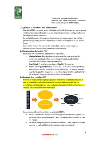 Estudiante:JessicaArnezAlbarado
Docente:Mgr. José RamiroZapata Barrientos
Materia: Investigaciónde Mercados
3
LIBEREMOS BOLIVIA
2.3 ¿Por qué es importante para las empresas?
El análisisPEST,apesar de serun métodosencilloyfácil de manejar,trae unaclara
visiónde lascaracterísticasdel entorno.Estoesimportante encualquieretapaen
la que se encuentre laempresa.
Desde laelaboracióndel proyectoal estructurarunnuevonegociooal realizarel
planestratégicode cualquierlanzamientoocambiode rumboque se nos ocurra
hacer.
Haciendoel análisisPEST,juntoconel estudiode mercado,losriesgosse
minimizanyesposible realizarunaestrategiamáseficaz.
2.4 Características del análisisPEST
Las características del análisisPESTsonlossiguientes:
 Mejora la labor directiva:Cuandose conocenlascaracterísticas del
entornose puede planificarunaestrategiamásadecuadayeficaz.
Además,se minimizanlosriesgosexternos.
 Practicidad: Es una herramientasencillayfácil de manejar.
 Evalúa los riesgosexternos:El análisisPESTanalizalosfactorespolíticos,
económicos,socialesytecnológicos,loque esclave ala hora de teneren
cuenta losposiblesriesgosque se puedenoriginarenel mercadoala hora
de introducirlosserviciosoproductosde unaempresa.
2.5 Para qué sirve el análisisPEST
Permite realizarunanálisisestratégicoparadeterminarel contextoactual enel
que se mueve laorganizaciónocampaña, loque te da unaentrada para la
creaciónde estrategiaspara,o bienaprovecharlasoportunidadesobtenidasenel
análisis,oactuar ante losposiblesriesgos.
Podemosconsiderar3beneficiosesencialesde PESTEL:
 Es una herramientade aplicaciónsencilla,puesse entiende muyfácil yel
personal puede apropiarsede ella,estofacilitade maneraenorme el trajo
enequipo.
 Se puede integrarconotras herramientascomoDOFA ofuerzasde Porter,
ademásse repliegafácilmenteenestrategiaorganizacional.
 