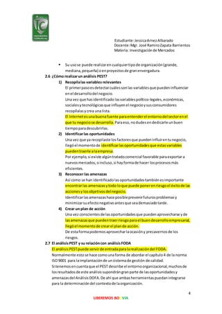 Estudiante:JessicaArnezAlbarado
Docente:Mgr. José RamiroZapata Barrientos
Materia: Investigaciónde Mercados
4
LIBEREMOS BOLIVIA
 Su usose puede realizarencualquiertipode organización(grande,
mediana,pequeña) oenproyectosde granenvergadura.
2.6 ¿Cómo realizarun análisis PEST?
1) Recopilalas variables relevantes
El primerpasoesdetectarcuálessonlas variablesque puedeninfluenciar
enel desarrollodel negocio.
Una vez que hasidentificado lasvariablespolítico-legales,económicas,
socialesytecnológicasque influyenel negocioysusconsumidores
recopílalasycrea una lista.
El Internetesunabuenafuente paraentenderel entornodelsectorenel
que tu negociose desarrolla. Paraeso,nodudesendedicarle unbuen
tiempoparadescubrirlas.
2) Identificarlas oportunidades
Una vez que ya recopilaste losfactoresque puedeninfluirentunegocio,
llegóel momentode identificarlasoportunidadesque estasvariables
puedentraerle alaempresa.
Por ejemplo,si existe algúntratadocomercial favorable paraexportara
nuevosmercados,oincluso,si hayformade hacer losprocesosmás
eficientes.
3) Reconocer las amenazas
Así como se han identificadolasoportunidadestambiénesimportante
encontrarlas amenazasytodo loque puede ponerenriesgoel éxitode las
accionesy losobjetivosdelnegocio.
Identificarlasamenazashace posibleprevenirfuturosproblemasy
minimizarsuefectonegativoantesque seademasiadotarde.
4) Crear un plan de acción
Una vez conscientesde lasoportunidadesque puedenaprovecharse yde
lasamenazasque puedentraerriesgoparael buendesarrolloempresarial,
llegóel momentode crearel plande acción.
De estaformapodemosaprovecharlaocasióny precavernosde los
riesgos.
2.7 El análisisPEST y su relacióncon análisisFODA
El análisisPESTpuede servirde entradaparalarealizacióndel FODA.
Normalmente estose hace comounaforma de abordar el capítulo4 de la norma
ISO9001 para laimplantaciónde unsistemade gestión de calidad.
Si tenemosencuentaque el PEST describe el entornoorganizacional,muchosde
losresultadosde este análisissupondrángranparte de lasoportunidadesy
amenazasdel AnálisisDOFA.De ahí que ambasherramientaspuedanintegrarse
para la determinacióndel contextode laorganización.
 