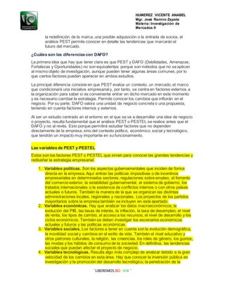 HUMEREZ VICENTE ANABEL
Mgr. José Ramiro Zapata
Materia: Investigación de
Mercados II
¨LIBEREMOS BOLIVIA ¨
la redefinición de la marca, una posible adquisición o la entrada de socios, el
análisis PEST permite conocer en detalle las tendencias que marcarán el
futuro del mercado.
¿Cuáles son las diferencias con DAFO?
La primera idea que hay que tener clara es que PEST y DAFO (Debilidades, Amenazas,
Fortalezas y Oportunidades) no son equivalentes porque son métodos que no se aplican
al mismo objeto de investigación, aunque pueden tener algunas áreas comunes, por lo
que ciertos factores pueden aparecer en ambos estudios.
La principal diferencia consiste en que PEST evalúa un contexto, un mercado, el marco
que condicionará una iniciativa empresarial y, por tanto, se centra en factores externos a
la organización para saber si es conveniente entrar en dicho mercado en este momento
y es necesario cambiar la estrategia. Permite conocer los cambios que influirán en el
negocio. Por su parte, DAFO valora una unidad de negocio concreta o una propuesta,
teniendo en cuenta factores internos y externos.
Al ser un estudio centrado en el entorno en el que se va a desarrollar una idea de negocio
o proyecto, resulta fundamental que el análisis PEST o PESTEL se realice antes que el
DAFO y no al revés. Esto porque permitirá estudiar factores que no dependen
directamente de la empresa, sino del contexto político, económico, social y tecnológico,
que tendrán un impacto muy importante en su funcionamiento.
Las variables de PEST y PESTEL
Estos son los factores PEST o PESTEL que sirven para conocer las grandes tendencias y
rediseñar la estrategia empresarial:
1. Variables políticas. Son los aspectos gubernamentales que inciden de forma
directa en la empresa. Aquí entran las políticas impositivas o de incentivos
empresariales en determinados sectores, regulaciones sobre empleo, el fomento
del comercio exterior, la estabilidad gubernamental, el sistema de gobierno, los
tratados internacionales o la existencia de conflictos internos o con otros países
actuales o futuros. También la manera de la que se organizan las distintas
administraciones locales, regionales y nacionales. Los proyectos de los partidos
mayoritarios sobre la empresa también se incluyen en este apartado.
2. Variables económicas. Hay que analizar los datos macroeconómicos, la
evolución del PIB, las tasas de interés, la inflación, la tasa de desempleo, el nivel
de renta, los tipos de cambio, el acceso a los recursos, el nivel de desarrollo y los
ciclos económicos. También se deben investigar los escenarios económicos
actuales y futuros y las políticas económicas.
3. Variables sociales. Los factores a tener en cuenta son la evolución demográfica,
la movilidad social y cambios en el estilo de vida. También el nivel educativo y
otros patrones culturales, la religión, las creencias, los roles de género, los gustos,
las modas y los hábitos de consumo de la sociedad. En definitiva, las tendencias
sociales que puedan afectar el proyecto de negocio.
4. Variables tecnológicas. Resulta algo más complejo de analizar debido a la gran
velocidad de los cambios en esta área. Hay que conocer la inversión pública en
investigación y la promoción del desarrollo tecnológico, la penetración de la
 