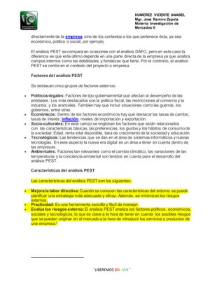 HUMEREZ VICENTE ANABEL
Mgr. José Ramiro Zapata
Materia: Investigación de
Mercados II
¨LIBEREMOS BOLIVIA ¨
directamente de la empresa, sino de los contextos a los que pertenece ésta, ya sea
económico, político o social, por ejemplo.
El análisis PEST se compara en ocasiones con el análisis DAFO, pero en este caso la
diferencia es que este último depende en una parte directa de la empresa ya que analiza
campos internos como las debilidades y fortalezas que tiene. Por el contrario, el análisis
PEST se centra en el contexto del proyecto o empresa.
Factores del análisis PEST
Se destacan cinco grupos de factores externos:
 Políticos-legales: Factores de tipo gubernamental que afectan al desempeño de las
entidades. Los más destacados son la política fiscal, las restricciones al comercio y la
industria, y los aranceles. También hay que incluir situaciones como las guerras, los
gobiernos, entre otras.
 Económicos: Dentro de los factores económicos hay que destacar las tasas de cambio,
tasas de interés, inflación, niveles de importación y exportación.
 Socio-culturales: En este campo se engloban los factores que están relacionados
con las características básicas, las preferencias, los gustos y los hábitos de consumo de
la sociedad: Edad, renta total disponible, tasa de crecimiento de la sociedad y educación.
 Tecnológicos: Las tendencias que se dan en el área de sistemas informáticos y nuevas
tecnologías. En este aspecto la nueva era digital es un área a tener en cuenta dentro de
las empresas.
 Ambientales: Factores tan relevantes como el cambio climático, las variaciones de las
temperaturas y la conciencia ambiental son tenidos en cuenta para el desarrollo del
análisis PEST.
Características del análisis PEST
Las características del análisis PEST son los siguientes:
 Mejora la labor directiva: Cuando se conocen las características del entorno se puede
planificar una estrategia más adecuada y eficaz. Además, se minimizan los riesgos
externos.
 Practicidad: Es una herramienta sencilla y fácil de manejar.
 Evalúa los riesgos externo: El análisis PEST analiza los factores políticos, económicos,
sociales y tecnológicos, lo que es clave a la hora de tener en cuenta los posibles riesgos
que se pueden originar en el mercado a la hora de introducir los servicios o productos de
una empresa.2
 