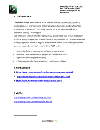 HUMEREZ VICENTE ANABEL
Mgr. José Ramiro Zapata
Materia: Investigación de
Mercados II
¨LIBEREMOS BOLIVIA ¨
3. CONCLUSIONES
. El Análisis PEST es un análisis de los factores políticos, económicos, sociales y
tecnológicos en el entorno externo de la organización, los cuales pueden afectar las
actividades y el desempeño. El nombre viene de las siglas en ingles de Political,
Economic, Social y Technological.
Este análisis es una herramienta simple y eficaz que se utiliza para evaluar la situación
actual de la empresa y de esta manera identificar las principales fuerzas externas (a nivel
macro) que puedan afectar al negocio. Estas fuerzas pueden crear tanto oportunidades
como amenazas. En los objetivos del análisis PEST están:
 conocer los factores externos que afectan a la organización;
 identificar los factores externos que pueden cambiar en el futuro;
 explotar los cambios (oportunidades)
 o defenderse de ellos (amenazas) mejor que los competidores.3
4. REFERENCIAS
1. https://www.cerem.es/blog/estudia-tu-entorno-con-un-pest-el
2. https://economipedia.com/definiciones/analisis-pest.html
3. https://www.webyempresas.com/el-analisis-pest/
5. VIDEOS
https://www.youtube.com/watch?v=6K1J8i30seo
https://www.youtube.com/watch?v=vWPUkb4KjbA
 