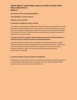 Análisis equipo 5: Angulo Nadya, Angulo Luis, Avilés Fernando, Guillen
Mayra y Rojas Patricia.
Bloque III
Eje: sentido numérico y pensamiento algebraico.

Tema: significado y uso de los números.

Subtema: números naturales.

3.1 determinar múltiplos de números naturales.

Un múltiplo es un número que se multiplica por otro número natural. Este procedimiento se inicia
enseñando a los niños el doble, triple, etc. de los números. En este tema se trabaja con la noción
general de un producto multiplicado por cualquier otro número. Por ejemplo todos los múltiplos
de 5 terminaran en 5 o en 0, y los niños se darán cuenta también de la secuencia que sigue los
múltiplos de 2, 3,10, 10 entre otros.

3.2 compara fracciones y decimales, identificar diferencias entre el orden delos decimales y el
orden de los números naturales al analizar la propiedad de densidad.

Se les debe enseñar a los alumnos que entre cualquier par de números decimales es posible
identificar siempre otro número. Por ejemplo entre 0.1 y 0.2 está el número 0.15. se puede hacer
lo mismo con fracciones aunque requiere de más trabajo, para encontrar números entre
fracciones es necesario reducir a un mismo denominador y después cambiarlo por
denominadores más grandes.



3.3 resolver problemas de conteo mediante procedimientos

Se pretende que el niño aprenda a diferenciar elementos y formar el mayor posible de grupos con
un número determinado de elementos. Por ejemplo si se tiene 5 sabores de helado distintos
encontrar las formas de combinar tres sabores diferentes.
 