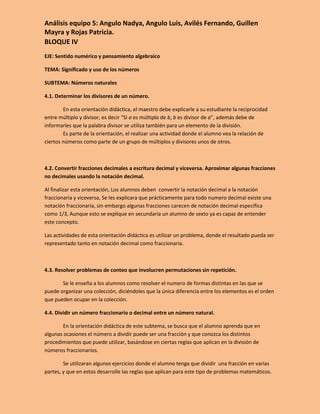 Análisis equipo 5: Angulo Nadya, Angulo Luis, Avilés Fernando, Guillen
Mayra y Rojas Patricia.
BLOQUE IV
EJE: Sentido numérico y pensamiento algebraico

TEMA: Significado y uso de los números

SUBTEMA: Números naturales

4.1. Determinar los divisores de un número.

        En esta orientación didáctica, el maestro debe explicarle a su estudiante la reciprocidad
entre múltiplo y divisor, es decir “Si a es múltiplo de b, b es divisor de a”, además debe de
informarles que la palabra divisor se utiliza también para un elemento de la división.
        Es parte de la orientación, el realizar una actividad donde el alumno vea la relación de
ciertos números como parte de un grupo de múltiplos y divisores unos de otros.



4.2. Convertir fracciones decimales a escritura decimal y viceversa. Aproximar algunas fracciones
no decimales usando la notación decimal.

Al finalizar esta orientación, Los alumnos deben convertir la notación decimal a la notación
fraccionaria y viceversa, Se les explicara que prácticamente para todo numero decimal existe una
notación fraccionaria, sin embargo algunas fracciones carecen de notación decimal especifica
como 1/3, Aunque esto se explique en secundaria un alumno de sexto ya es capaz de entender
este concepto.

Las actividades de esta orientación didáctica es utilizar un problema, donde el resultado pueda ser
representado tanto en notación decimal como fraccionaria.



4.3. Resolver problemas de conteo que involucren permutaciones sin repetición.

       Se le enseña a los alumnos como resolver el numero de formas distintas en las que se
puede organizar una colección, diciéndoles que la única diferencia entre los elementos es el orden
que pueden ocupar en la colección.

4.4. Dividir un número fraccionario o decimal entre un número natural.

        En la orientación didáctica de este subtema, se busca que el alumno aprenda que en
algunas ocasiones el número a dividir puede ser una fracción y que conozca los distintos
procedimientos que puede utilizar, basándose en ciertas reglas que aplican en la división de
números fraccionarios.

        Se utilizaran algunos ejercicios donde el alumno tenga que dividir una fracción en varias
partes, y que en estos desarrolle las reglas que aplican para este tipo de problemas matemáticos.
 