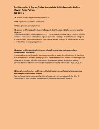 Análisis equipo 5: Angulo Nadya, Angulo Luis, Avilés Fernando, Guillen
Mayra y Rojas Patricia.
BLOQUE V
Eje: Sentido numérico y pensamiento algebraico

Tema: significado y uso de las operaciones.

Subtema: problemas multiplicativos.

5.1 resolver problemas que involucren la búsqueda de divisores o múltiplos comunes a varios
números.
El niño desarrollará las habilidades do conocer y comprender lo que es el divisor común o múltiplo
común. Se plantearan la validación de algunas respuestas a este tipo de problemas. En este grado
se espera que los alumnos adquieran la capacidad de resolver este tipo de problemas, en las que
se podrá utilizar el lenguaje algebraico.



5.2 resolver problemas multiplicativos con valores fraccionarios o decimales mediante
procedimientos no formales.
En este grado se pretende que los alumnos comprendan la noción de multiplicación de fracción o
de número decimal. Debido a la complejidad de este tema se realizara hasta la secundaria pero en
este grado se avanzara sobre los antecedentes de estas operaciones. Se plantean algunos
ejercicios donde se alternen números comunes con números no enteros como 0.23, 5/6, 3, etc.



5.2 (complemento) resolver problemas multiplicativos con valores fraccionarios o decimales
mediante procedimientos no formales.
Aquí se plantean variantes donde el problema lleva a expresar razones que el niño debe de
comprender. En estos casos los procedimientos pueden ser de distintas maneras.
 